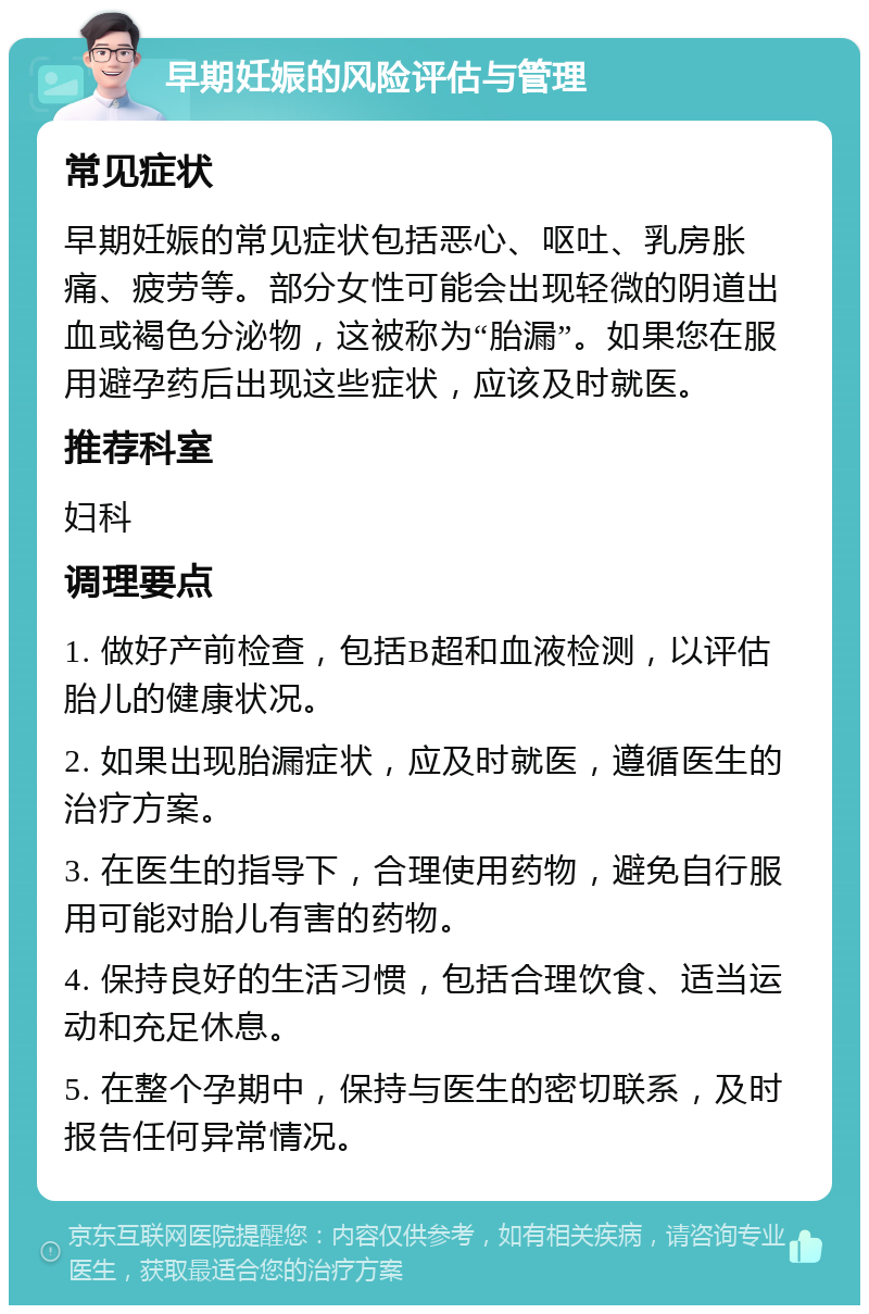 早期妊娠的风险评估与管理 常见症状 早期妊娠的常见症状包括恶心、呕吐、乳房胀痛、疲劳等。部分女性可能会出现轻微的阴道出血或褐色分泌物，这被称为“胎漏”。如果您在服用避孕药后出现这些症状，应该及时就医。 推荐科室 妇科 调理要点 1. 做好产前检查，包括B超和血液检测，以评估胎儿的健康状况。 2. 如果出现胎漏症状，应及时就医，遵循医生的治疗方案。 3. 在医生的指导下，合理使用药物，避免自行服用可能对胎儿有害的药物。 4. 保持良好的生活习惯，包括合理饮食、适当运动和充足休息。 5. 在整个孕期中，保持与医生的密切联系，及时报告任何异常情况。