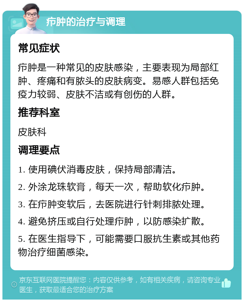 疖肿的治疗与调理 常见症状 疖肿是一种常见的皮肤感染，主要表现为局部红肿、疼痛和有脓头的皮肤病变。易感人群包括免疫力较弱、皮肤不洁或有创伤的人群。 推荐科室 皮肤科 调理要点 1. 使用碘伏消毒皮肤，保持局部清洁。 2. 外涂龙珠软膏，每天一次，帮助软化疖肿。 3. 在疖肿变软后，去医院进行针刺排脓处理。 4. 避免挤压或自行处理疖肿，以防感染扩散。 5. 在医生指导下，可能需要口服抗生素或其他药物治疗细菌感染。