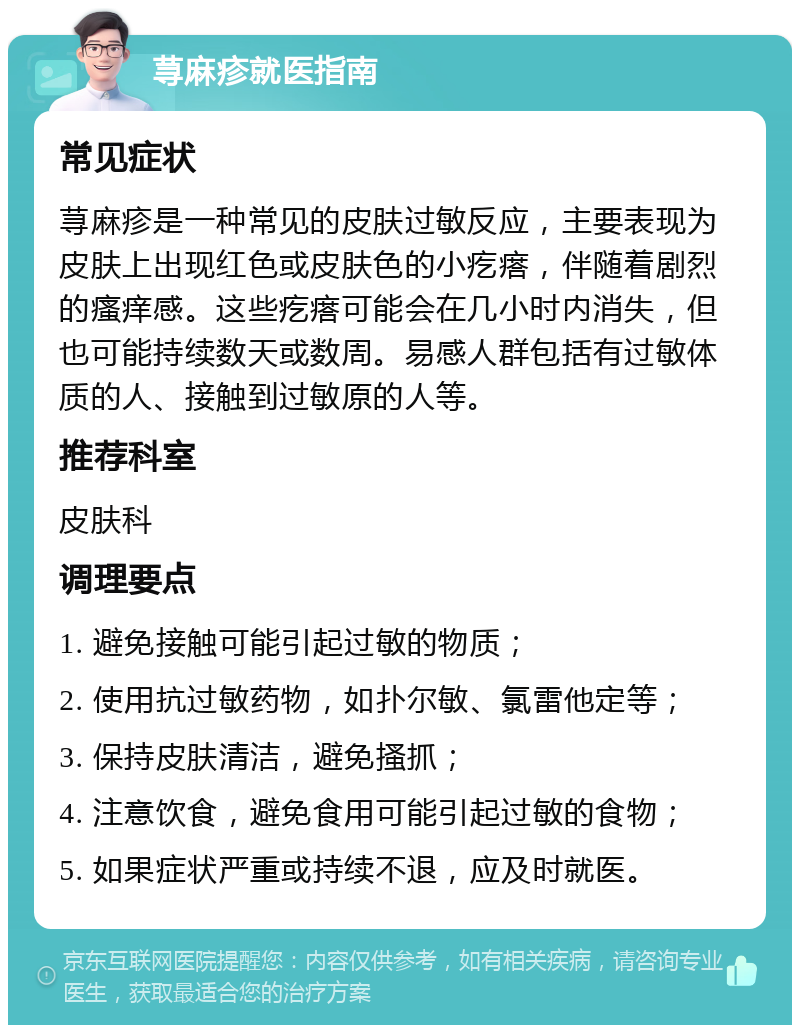 荨麻疹就医指南 常见症状 荨麻疹是一种常见的皮肤过敏反应，主要表现为皮肤上出现红色或皮肤色的小疙瘩，伴随着剧烈的瘙痒感。这些疙瘩可能会在几小时内消失，但也可能持续数天或数周。易感人群包括有过敏体质的人、接触到过敏原的人等。 推荐科室 皮肤科 调理要点 1. 避免接触可能引起过敏的物质； 2. 使用抗过敏药物，如扑尔敏、氯雷他定等； 3. 保持皮肤清洁，避免搔抓； 4. 注意饮食，避免食用可能引起过敏的食物； 5. 如果症状严重或持续不退，应及时就医。