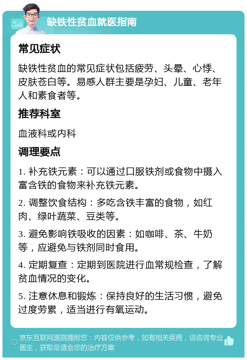 缺铁性贫血就医指南 常见症状 缺铁性贫血的常见症状包括疲劳、头晕、心悸、皮肤苍白等。易感人群主要是孕妇、儿童、老年人和素食者等。 推荐科室 血液科或内科 调理要点 1. 补充铁元素：可以通过口服铁剂或食物中摄入富含铁的食物来补充铁元素。 2. 调整饮食结构：多吃含铁丰富的食物，如红肉、绿叶蔬菜、豆类等。 3. 避免影响铁吸收的因素：如咖啡、茶、牛奶等，应避免与铁剂同时食用。 4. 定期复查：定期到医院进行血常规检查，了解贫血情况的变化。 5. 注意休息和锻炼：保持良好的生活习惯，避免过度劳累，适当进行有氧运动。