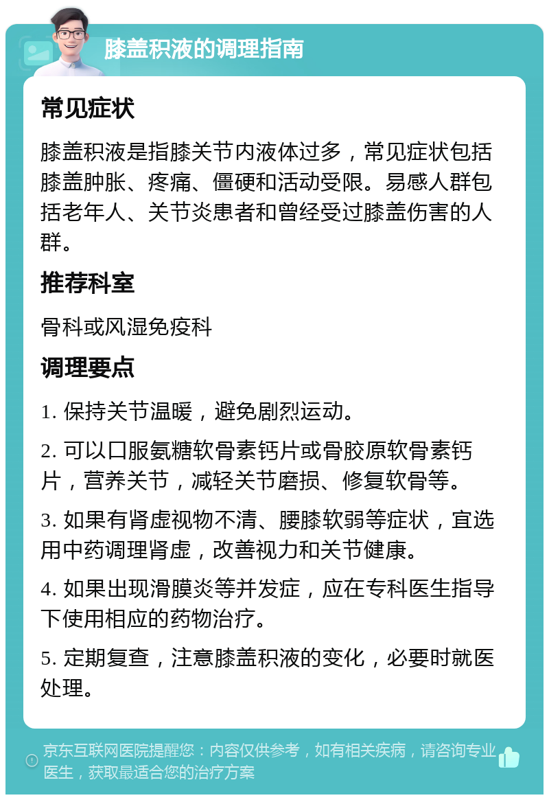 膝盖积液的调理指南 常见症状 膝盖积液是指膝关节内液体过多，常见症状包括膝盖肿胀、疼痛、僵硬和活动受限。易感人群包括老年人、关节炎患者和曾经受过膝盖伤害的人群。 推荐科室 骨科或风湿免疫科 调理要点 1. 保持关节温暖，避免剧烈运动。 2. 可以口服氨糖软骨素钙片或骨胶原软骨素钙片，营养关节，减轻关节磨损、修复软骨等。 3. 如果有肾虚视物不清、腰膝软弱等症状，宜选用中药调理肾虚，改善视力和关节健康。 4. 如果出现滑膜炎等并发症，应在专科医生指导下使用相应的药物治疗。 5. 定期复查，注意膝盖积液的变化，必要时就医处理。