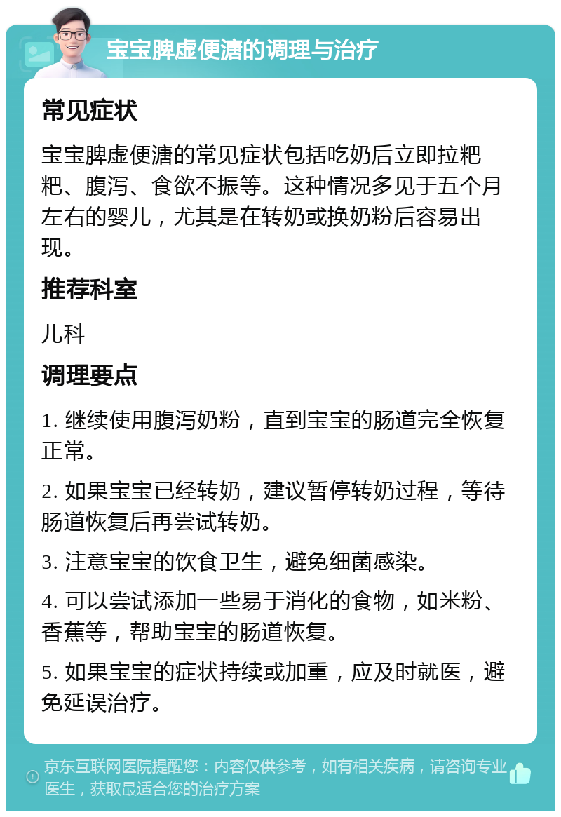 宝宝脾虚便溏的调理与治疗 常见症状 宝宝脾虚便溏的常见症状包括吃奶后立即拉粑粑、腹泻、食欲不振等。这种情况多见于五个月左右的婴儿，尤其是在转奶或换奶粉后容易出现。 推荐科室 儿科 调理要点 1. 继续使用腹泻奶粉，直到宝宝的肠道完全恢复正常。 2. 如果宝宝已经转奶，建议暂停转奶过程，等待肠道恢复后再尝试转奶。 3. 注意宝宝的饮食卫生，避免细菌感染。 4. 可以尝试添加一些易于消化的食物，如米粉、香蕉等，帮助宝宝的肠道恢复。 5. 如果宝宝的症状持续或加重，应及时就医，避免延误治疗。