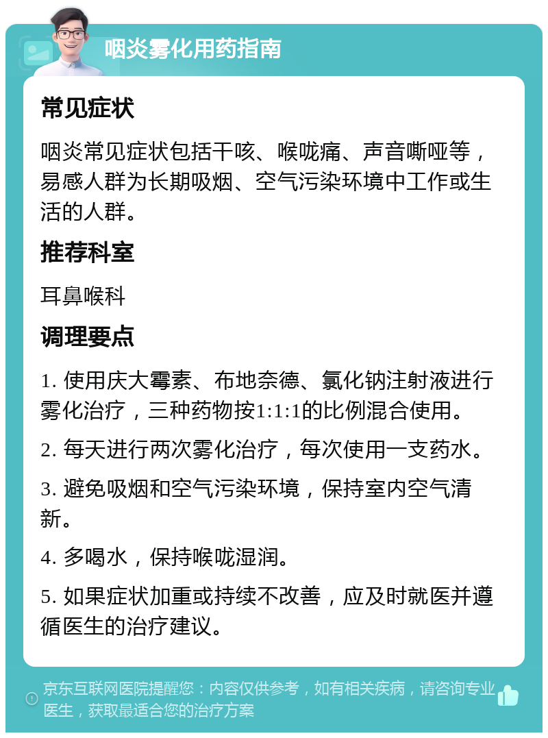 咽炎雾化用药指南 常见症状 咽炎常见症状包括干咳、喉咙痛、声音嘶哑等，易感人群为长期吸烟、空气污染环境中工作或生活的人群。 推荐科室 耳鼻喉科 调理要点 1. 使用庆大霉素、布地奈德、氯化钠注射液进行雾化治疗，三种药物按1:1:1的比例混合使用。 2. 每天进行两次雾化治疗，每次使用一支药水。 3. 避免吸烟和空气污染环境，保持室内空气清新。 4. 多喝水，保持喉咙湿润。 5. 如果症状加重或持续不改善，应及时就医并遵循医生的治疗建议。