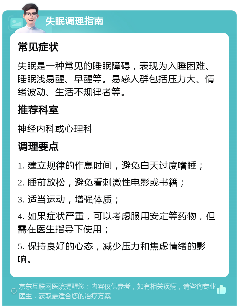 失眠调理指南 常见症状 失眠是一种常见的睡眠障碍，表现为入睡困难、睡眠浅易醒、早醒等。易感人群包括压力大、情绪波动、生活不规律者等。 推荐科室 神经内科或心理科 调理要点 1. 建立规律的作息时间，避免白天过度嗜睡； 2. 睡前放松，避免看刺激性电影或书籍； 3. 适当运动，增强体质； 4. 如果症状严重，可以考虑服用安定等药物，但需在医生指导下使用； 5. 保持良好的心态，减少压力和焦虑情绪的影响。