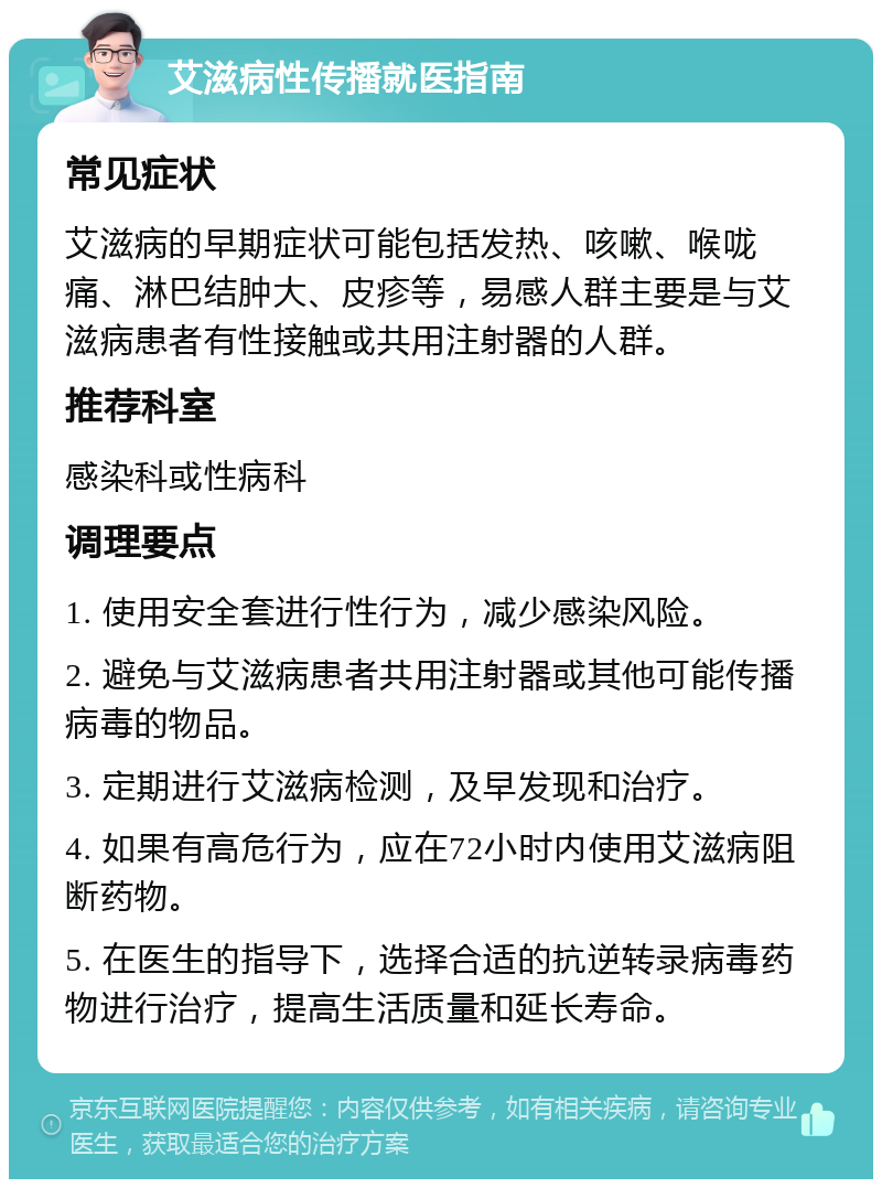 艾滋病性传播就医指南 常见症状 艾滋病的早期症状可能包括发热、咳嗽、喉咙痛、淋巴结肿大、皮疹等，易感人群主要是与艾滋病患者有性接触或共用注射器的人群。 推荐科室 感染科或性病科 调理要点 1. 使用安全套进行性行为，减少感染风险。 2. 避免与艾滋病患者共用注射器或其他可能传播病毒的物品。 3. 定期进行艾滋病检测，及早发现和治疗。 4. 如果有高危行为，应在72小时内使用艾滋病阻断药物。 5. 在医生的指导下，选择合适的抗逆转录病毒药物进行治疗，提高生活质量和延长寿命。