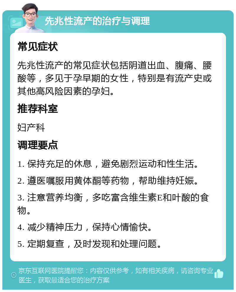 先兆性流产的治疗与调理 常见症状 先兆性流产的常见症状包括阴道出血、腹痛、腰酸等，多见于孕早期的女性，特别是有流产史或其他高风险因素的孕妇。 推荐科室 妇产科 调理要点 1. 保持充足的休息，避免剧烈运动和性生活。 2. 遵医嘱服用黄体酮等药物，帮助维持妊娠。 3. 注意营养均衡，多吃富含维生素E和叶酸的食物。 4. 减少精神压力，保持心情愉快。 5. 定期复查，及时发现和处理问题。