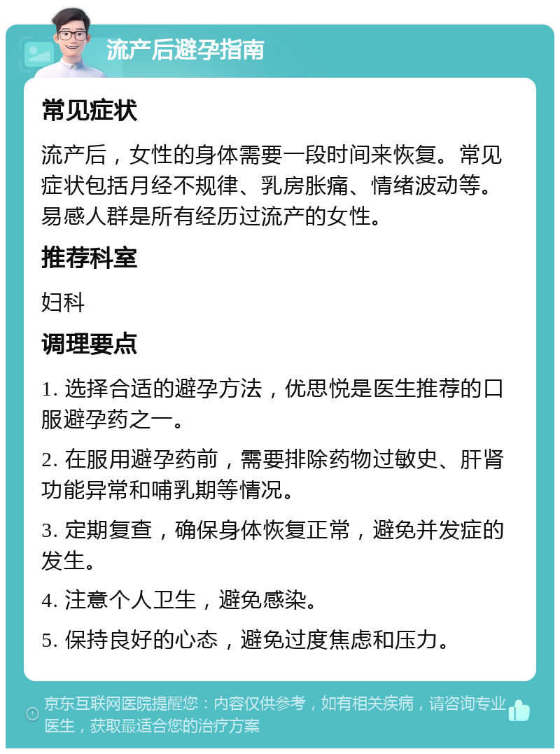 流产后避孕指南 常见症状 流产后，女性的身体需要一段时间来恢复。常见症状包括月经不规律、乳房胀痛、情绪波动等。易感人群是所有经历过流产的女性。 推荐科室 妇科 调理要点 1. 选择合适的避孕方法，优思悦是医生推荐的口服避孕药之一。 2. 在服用避孕药前，需要排除药物过敏史、肝肾功能异常和哺乳期等情况。 3. 定期复查，确保身体恢复正常，避免并发症的发生。 4. 注意个人卫生，避免感染。 5. 保持良好的心态，避免过度焦虑和压力。