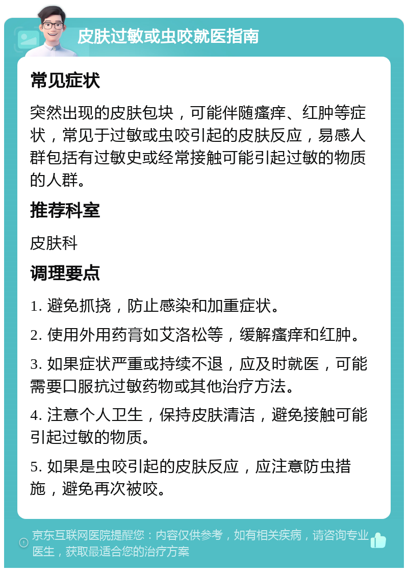 皮肤过敏或虫咬就医指南 常见症状 突然出现的皮肤包块，可能伴随瘙痒、红肿等症状，常见于过敏或虫咬引起的皮肤反应，易感人群包括有过敏史或经常接触可能引起过敏的物质的人群。 推荐科室 皮肤科 调理要点 1. 避免抓挠，防止感染和加重症状。 2. 使用外用药膏如艾洛松等，缓解瘙痒和红肿。 3. 如果症状严重或持续不退，应及时就医，可能需要口服抗过敏药物或其他治疗方法。 4. 注意个人卫生，保持皮肤清洁，避免接触可能引起过敏的物质。 5. 如果是虫咬引起的皮肤反应，应注意防虫措施，避免再次被咬。