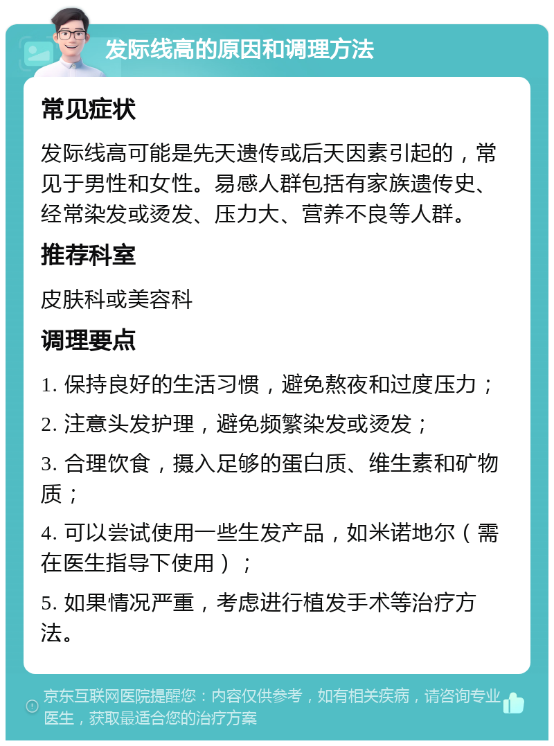 发际线高的原因和调理方法 常见症状 发际线高可能是先天遗传或后天因素引起的，常见于男性和女性。易感人群包括有家族遗传史、经常染发或烫发、压力大、营养不良等人群。 推荐科室 皮肤科或美容科 调理要点 1. 保持良好的生活习惯，避免熬夜和过度压力； 2. 注意头发护理，避免频繁染发或烫发； 3. 合理饮食，摄入足够的蛋白质、维生素和矿物质； 4. 可以尝试使用一些生发产品，如米诺地尔（需在医生指导下使用）； 5. 如果情况严重，考虑进行植发手术等治疗方法。