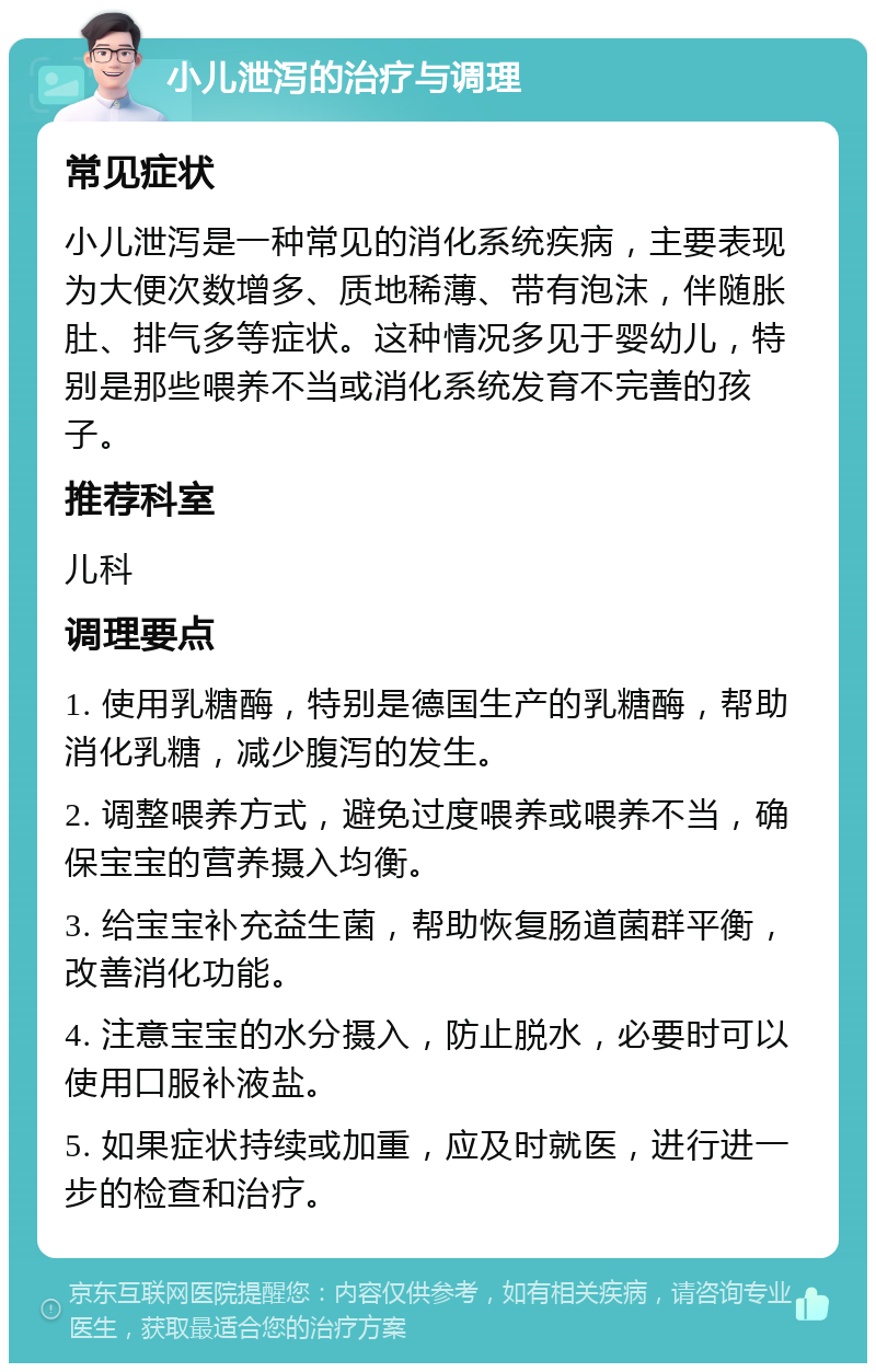 小儿泄泻的治疗与调理 常见症状 小儿泄泻是一种常见的消化系统疾病，主要表现为大便次数增多、质地稀薄、带有泡沫，伴随胀肚、排气多等症状。这种情况多见于婴幼儿，特别是那些喂养不当或消化系统发育不完善的孩子。 推荐科室 儿科 调理要点 1. 使用乳糖酶，特别是德国生产的乳糖酶，帮助消化乳糖，减少腹泻的发生。 2. 调整喂养方式，避免过度喂养或喂养不当，确保宝宝的营养摄入均衡。 3. 给宝宝补充益生菌，帮助恢复肠道菌群平衡，改善消化功能。 4. 注意宝宝的水分摄入，防止脱水，必要时可以使用口服补液盐。 5. 如果症状持续或加重，应及时就医，进行进一步的检查和治疗。