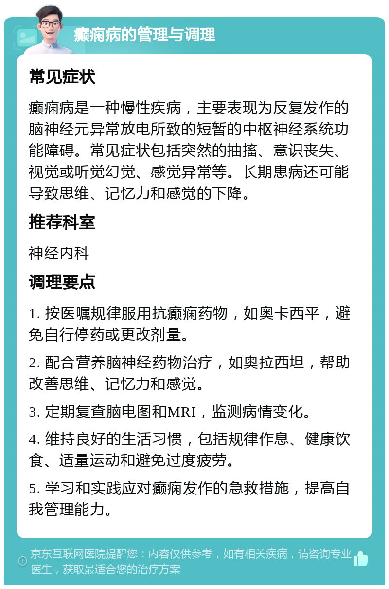 癫痫病的管理与调理 常见症状 癫痫病是一种慢性疾病，主要表现为反复发作的脑神经元异常放电所致的短暂的中枢神经系统功能障碍。常见症状包括突然的抽搐、意识丧失、视觉或听觉幻觉、感觉异常等。长期患病还可能导致思维、记忆力和感觉的下降。 推荐科室 神经内科 调理要点 1. 按医嘱规律服用抗癫痫药物，如奥卡西平，避免自行停药或更改剂量。 2. 配合营养脑神经药物治疗，如奥拉西坦，帮助改善思维、记忆力和感觉。 3. 定期复查脑电图和MRI，监测病情变化。 4. 维持良好的生活习惯，包括规律作息、健康饮食、适量运动和避免过度疲劳。 5. 学习和实践应对癫痫发作的急救措施，提高自我管理能力。