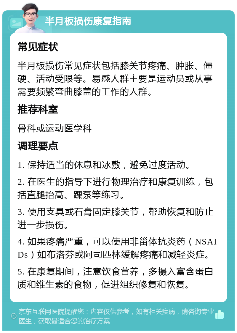 半月板损伤康复指南 常见症状 半月板损伤常见症状包括膝关节疼痛、肿胀、僵硬、活动受限等。易感人群主要是运动员或从事需要频繁弯曲膝盖的工作的人群。 推荐科室 骨科或运动医学科 调理要点 1. 保持适当的休息和冰敷，避免过度活动。 2. 在医生的指导下进行物理治疗和康复训练，包括直腿抬高、踝泵等练习。 3. 使用支具或石膏固定膝关节，帮助恢复和防止进一步损伤。 4. 如果疼痛严重，可以使用非甾体抗炎药（NSAIDs）如布洛芬或阿司匹林缓解疼痛和减轻炎症。 5. 在康复期间，注意饮食营养，多摄入富含蛋白质和维生素的食物，促进组织修复和恢复。