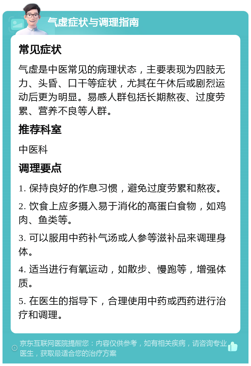 气虚症状与调理指南 常见症状 气虚是中医常见的病理状态，主要表现为四肢无力、头昏、口干等症状，尤其在午休后或剧烈运动后更为明显。易感人群包括长期熬夜、过度劳累、营养不良等人群。 推荐科室 中医科 调理要点 1. 保持良好的作息习惯，避免过度劳累和熬夜。 2. 饮食上应多摄入易于消化的高蛋白食物，如鸡肉、鱼类等。 3. 可以服用中药补气汤或人参等滋补品来调理身体。 4. 适当进行有氧运动，如散步、慢跑等，增强体质。 5. 在医生的指导下，合理使用中药或西药进行治疗和调理。