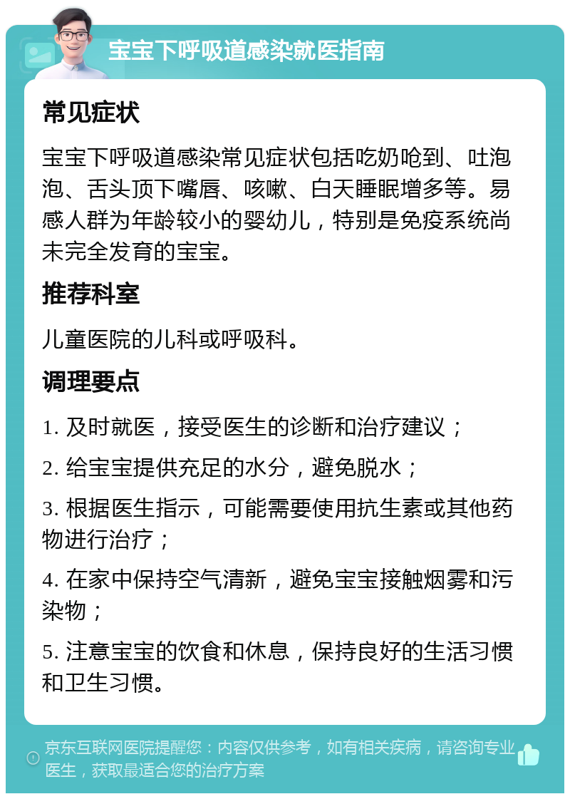 宝宝下呼吸道感染就医指南 常见症状 宝宝下呼吸道感染常见症状包括吃奶呛到、吐泡泡、舌头顶下嘴唇、咳嗽、白天睡眠增多等。易感人群为年龄较小的婴幼儿，特别是免疫系统尚未完全发育的宝宝。 推荐科室 儿童医院的儿科或呼吸科。 调理要点 1. 及时就医，接受医生的诊断和治疗建议； 2. 给宝宝提供充足的水分，避免脱水； 3. 根据医生指示，可能需要使用抗生素或其他药物进行治疗； 4. 在家中保持空气清新，避免宝宝接触烟雾和污染物； 5. 注意宝宝的饮食和休息，保持良好的生活习惯和卫生习惯。