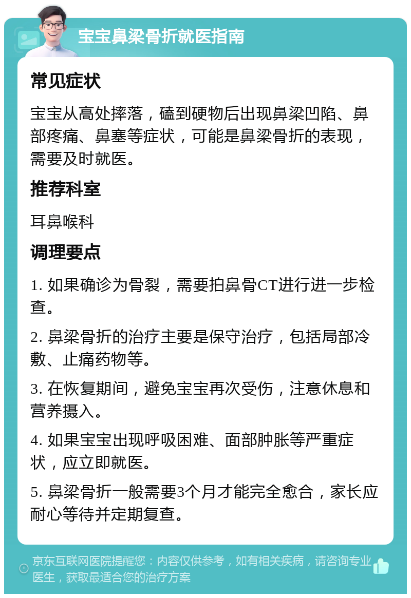 宝宝鼻梁骨折就医指南 常见症状 宝宝从高处摔落，磕到硬物后出现鼻梁凹陷、鼻部疼痛、鼻塞等症状，可能是鼻梁骨折的表现，需要及时就医。 推荐科室 耳鼻喉科 调理要点 1. 如果确诊为骨裂，需要拍鼻骨CT进行进一步检查。 2. 鼻梁骨折的治疗主要是保守治疗，包括局部冷敷、止痛药物等。 3. 在恢复期间，避免宝宝再次受伤，注意休息和营养摄入。 4. 如果宝宝出现呼吸困难、面部肿胀等严重症状，应立即就医。 5. 鼻梁骨折一般需要3个月才能完全愈合，家长应耐心等待并定期复查。