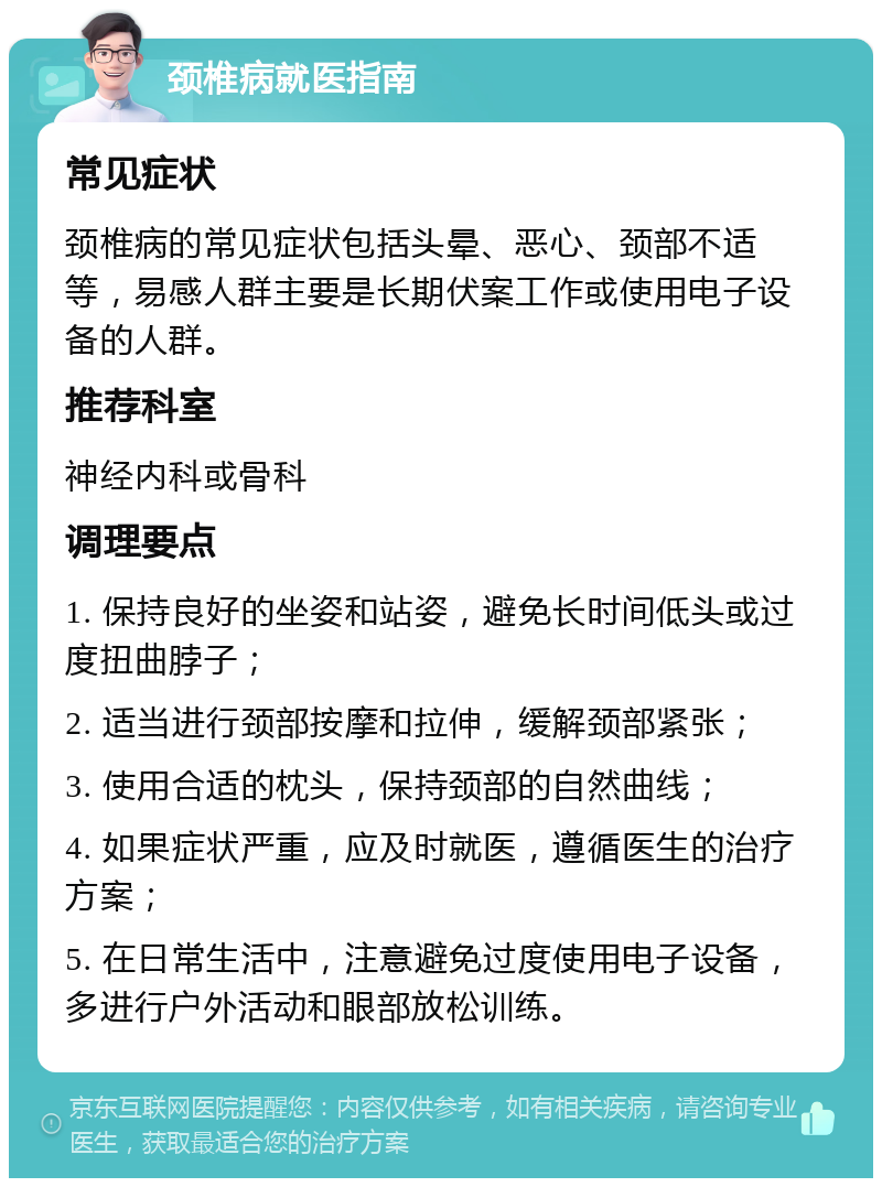 颈椎病就医指南 常见症状 颈椎病的常见症状包括头晕、恶心、颈部不适等，易感人群主要是长期伏案工作或使用电子设备的人群。 推荐科室 神经内科或骨科 调理要点 1. 保持良好的坐姿和站姿，避免长时间低头或过度扭曲脖子； 2. 适当进行颈部按摩和拉伸，缓解颈部紧张； 3. 使用合适的枕头，保持颈部的自然曲线； 4. 如果症状严重，应及时就医，遵循医生的治疗方案； 5. 在日常生活中，注意避免过度使用电子设备，多进行户外活动和眼部放松训练。