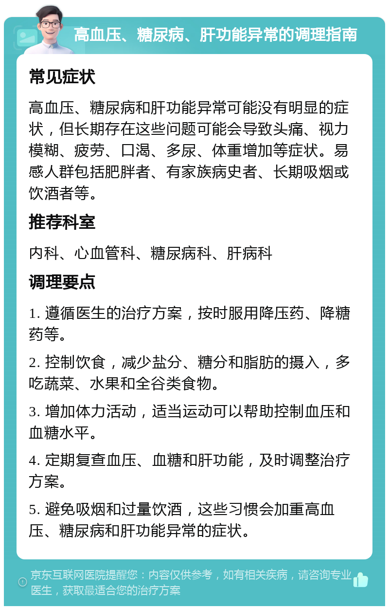 高血压、糖尿病、肝功能异常的调理指南 常见症状 高血压、糖尿病和肝功能异常可能没有明显的症状，但长期存在这些问题可能会导致头痛、视力模糊、疲劳、口渴、多尿、体重增加等症状。易感人群包括肥胖者、有家族病史者、长期吸烟或饮酒者等。 推荐科室 内科、心血管科、糖尿病科、肝病科 调理要点 1. 遵循医生的治疗方案，按时服用降压药、降糖药等。 2. 控制饮食，减少盐分、糖分和脂肪的摄入，多吃蔬菜、水果和全谷类食物。 3. 增加体力活动，适当运动可以帮助控制血压和血糖水平。 4. 定期复查血压、血糖和肝功能，及时调整治疗方案。 5. 避免吸烟和过量饮酒，这些习惯会加重高血压、糖尿病和肝功能异常的症状。