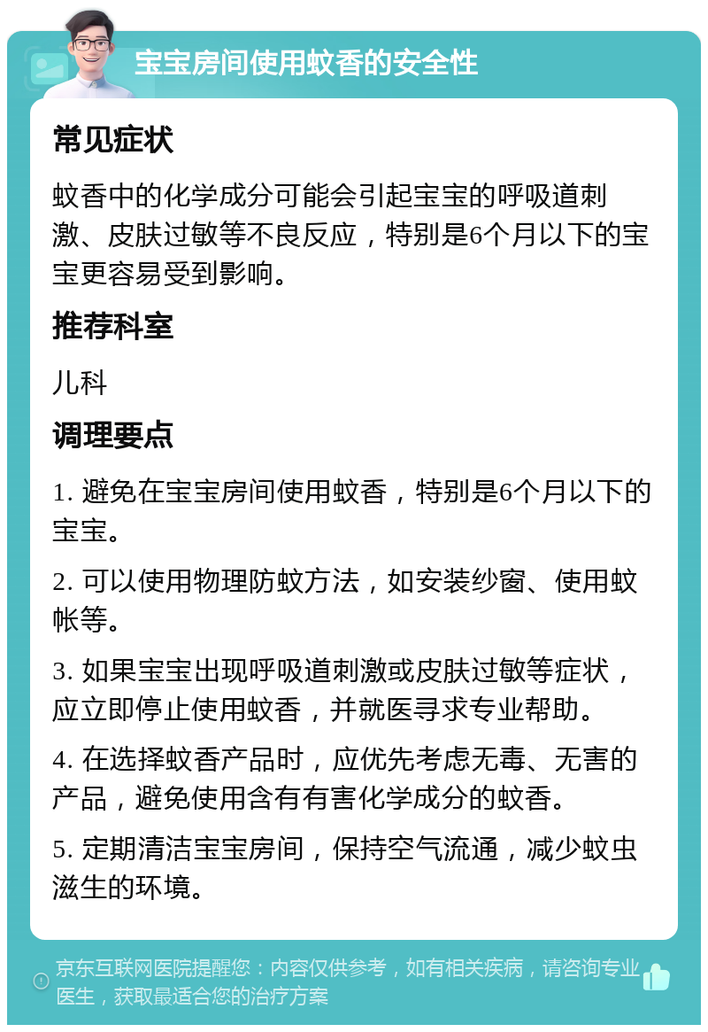 宝宝房间使用蚊香的安全性 常见症状 蚊香中的化学成分可能会引起宝宝的呼吸道刺激、皮肤过敏等不良反应，特别是6个月以下的宝宝更容易受到影响。 推荐科室 儿科 调理要点 1. 避免在宝宝房间使用蚊香，特别是6个月以下的宝宝。 2. 可以使用物理防蚊方法，如安装纱窗、使用蚊帐等。 3. 如果宝宝出现呼吸道刺激或皮肤过敏等症状，应立即停止使用蚊香，并就医寻求专业帮助。 4. 在选择蚊香产品时，应优先考虑无毒、无害的产品，避免使用含有有害化学成分的蚊香。 5. 定期清洁宝宝房间，保持空气流通，减少蚊虫滋生的环境。