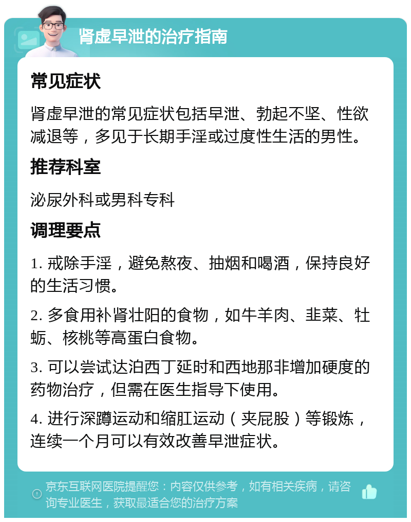 肾虚早泄的治疗指南 常见症状 肾虚早泄的常见症状包括早泄、勃起不坚、性欲减退等，多见于长期手淫或过度性生活的男性。 推荐科室 泌尿外科或男科专科 调理要点 1. 戒除手淫，避免熬夜、抽烟和喝酒，保持良好的生活习惯。 2. 多食用补肾壮阳的食物，如牛羊肉、韭菜、牡蛎、核桃等高蛋白食物。 3. 可以尝试达泊西丁延时和西地那非增加硬度的药物治疗，但需在医生指导下使用。 4. 进行深蹲运动和缩肛运动（夹屁股）等锻炼，连续一个月可以有效改善早泄症状。