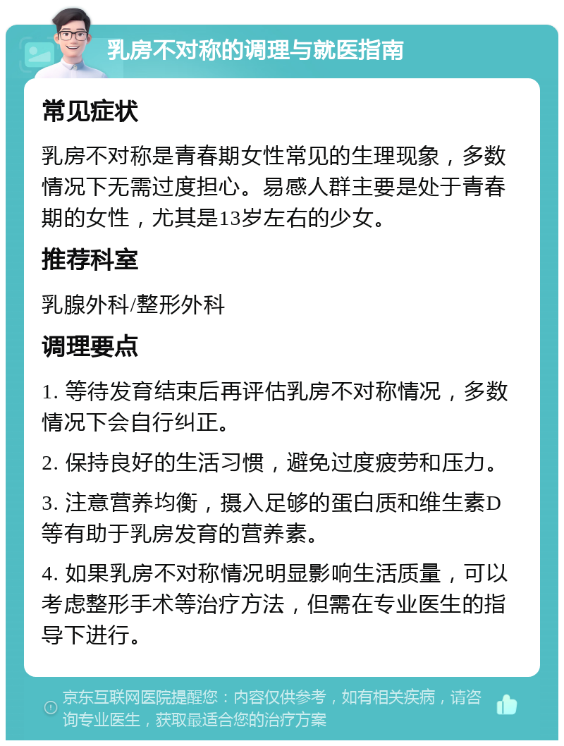 乳房不对称的调理与就医指南 常见症状 乳房不对称是青春期女性常见的生理现象，多数情况下无需过度担心。易感人群主要是处于青春期的女性，尤其是13岁左右的少女。 推荐科室 乳腺外科/整形外科 调理要点 1. 等待发育结束后再评估乳房不对称情况，多数情况下会自行纠正。 2. 保持良好的生活习惯，避免过度疲劳和压力。 3. 注意营养均衡，摄入足够的蛋白质和维生素D等有助于乳房发育的营养素。 4. 如果乳房不对称情况明显影响生活质量，可以考虑整形手术等治疗方法，但需在专业医生的指导下进行。