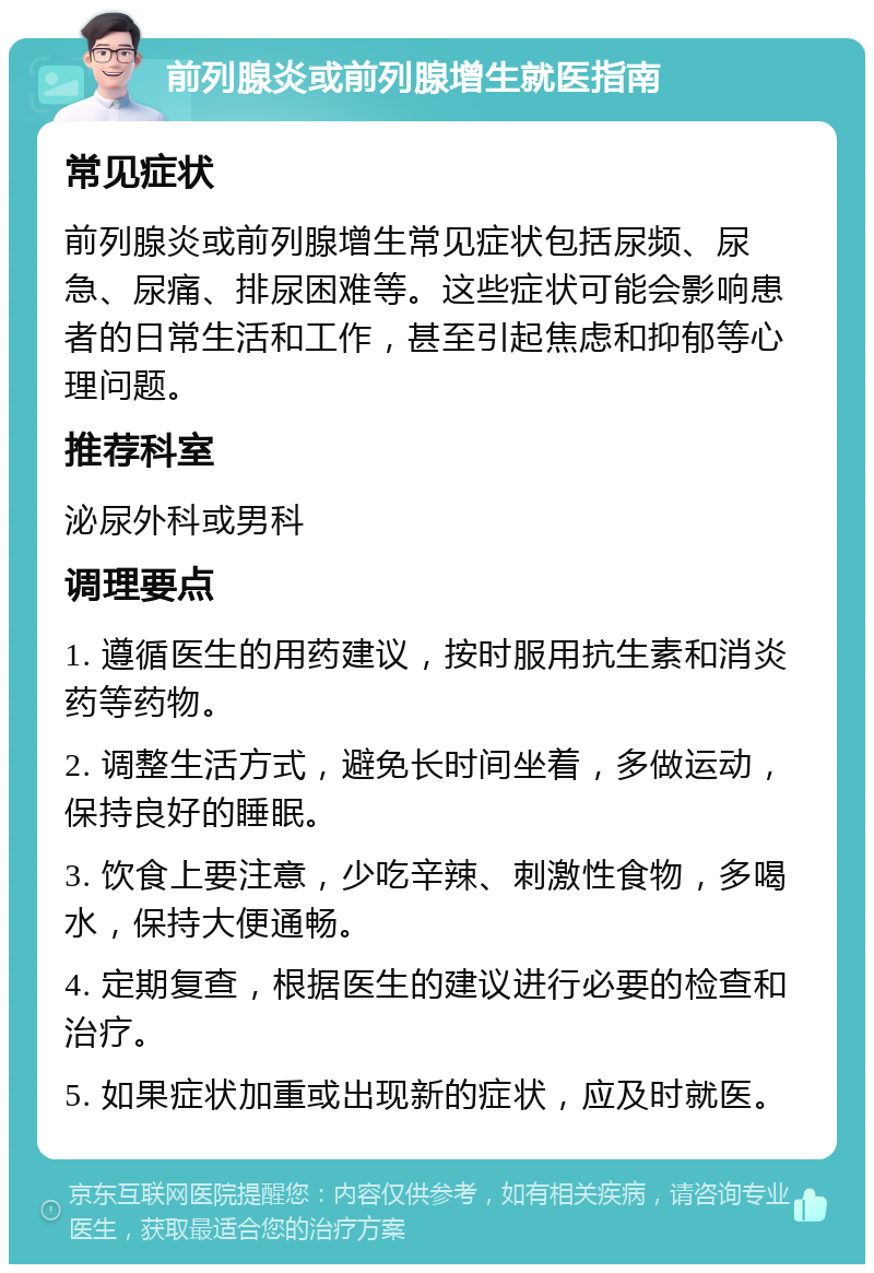 前列腺炎或前列腺增生就医指南 常见症状 前列腺炎或前列腺增生常见症状包括尿频、尿急、尿痛、排尿困难等。这些症状可能会影响患者的日常生活和工作，甚至引起焦虑和抑郁等心理问题。 推荐科室 泌尿外科或男科 调理要点 1. 遵循医生的用药建议，按时服用抗生素和消炎药等药物。 2. 调整生活方式，避免长时间坐着，多做运动，保持良好的睡眠。 3. 饮食上要注意，少吃辛辣、刺激性食物，多喝水，保持大便通畅。 4. 定期复查，根据医生的建议进行必要的检查和治疗。 5. 如果症状加重或出现新的症状，应及时就医。