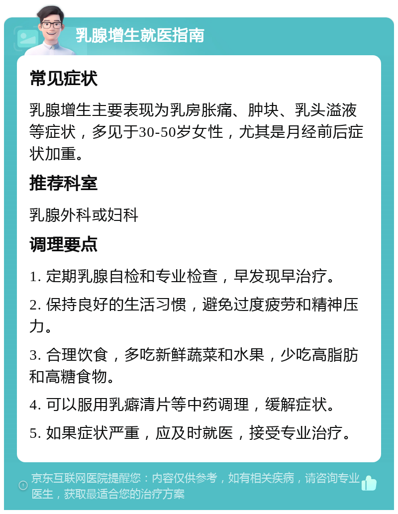 乳腺增生就医指南 常见症状 乳腺增生主要表现为乳房胀痛、肿块、乳头溢液等症状，多见于30-50岁女性，尤其是月经前后症状加重。 推荐科室 乳腺外科或妇科 调理要点 1. 定期乳腺自检和专业检查，早发现早治疗。 2. 保持良好的生活习惯，避免过度疲劳和精神压力。 3. 合理饮食，多吃新鲜蔬菜和水果，少吃高脂肪和高糖食物。 4. 可以服用乳癖清片等中药调理，缓解症状。 5. 如果症状严重，应及时就医，接受专业治疗。