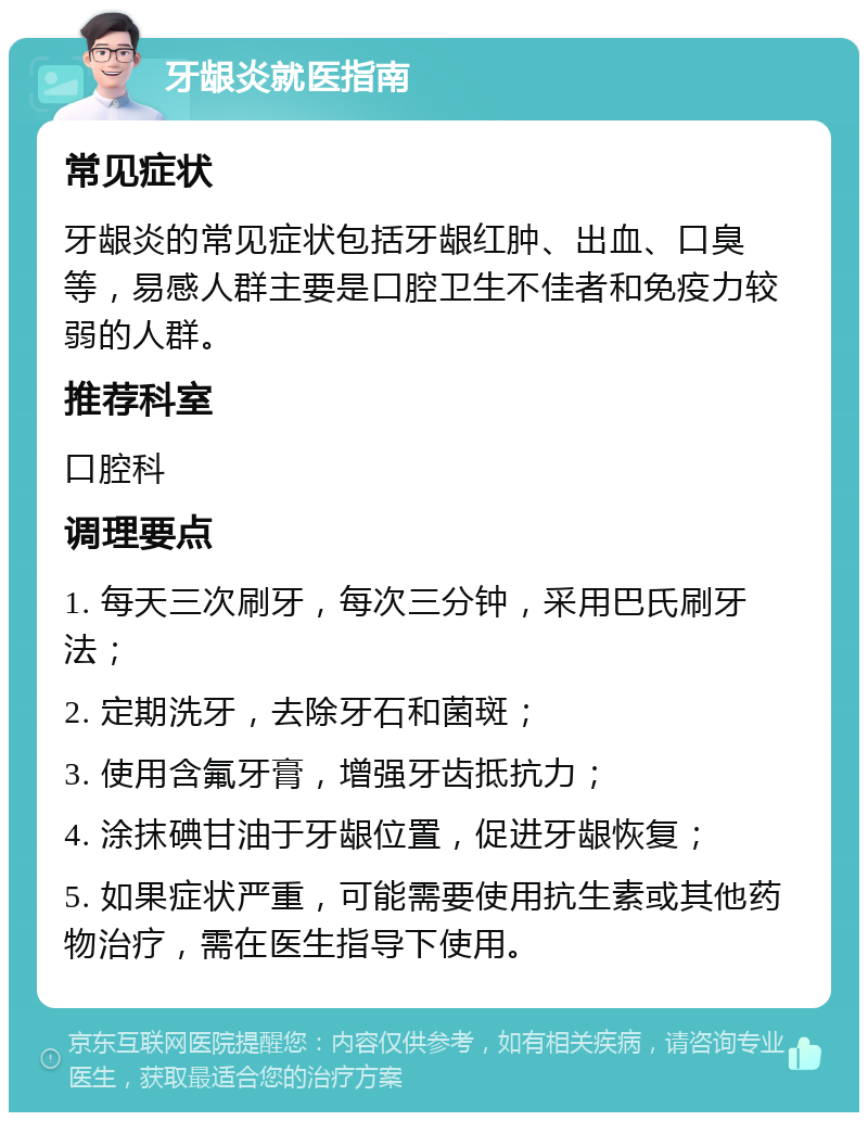 牙龈炎就医指南 常见症状 牙龈炎的常见症状包括牙龈红肿、出血、口臭等，易感人群主要是口腔卫生不佳者和免疫力较弱的人群。 推荐科室 口腔科 调理要点 1. 每天三次刷牙，每次三分钟，采用巴氏刷牙法； 2. 定期洗牙，去除牙石和菌斑； 3. 使用含氟牙膏，增强牙齿抵抗力； 4. 涂抹碘甘油于牙龈位置，促进牙龈恢复； 5. 如果症状严重，可能需要使用抗生素或其他药物治疗，需在医生指导下使用。