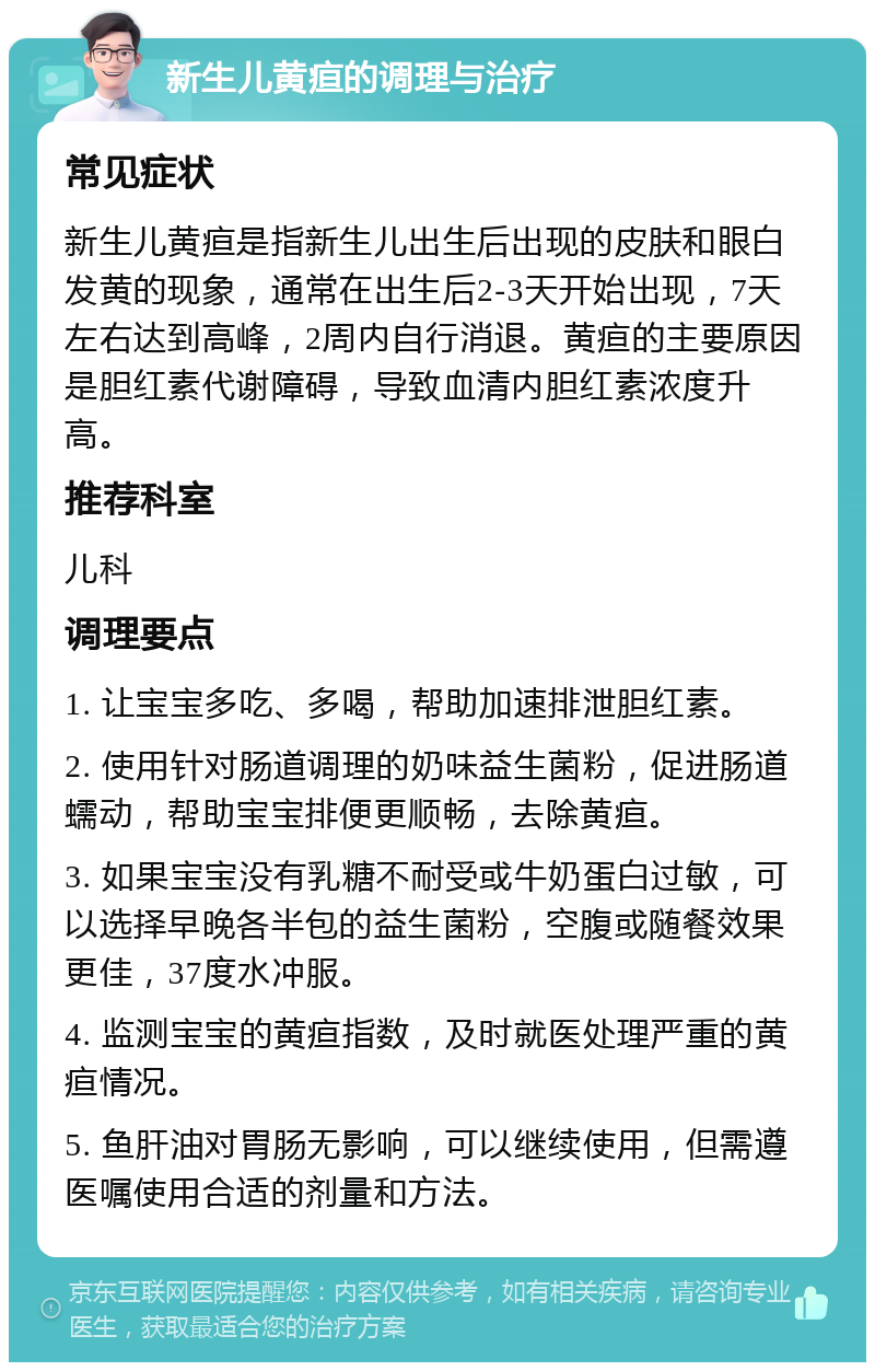 新生儿黄疸的调理与治疗 常见症状 新生儿黄疸是指新生儿出生后出现的皮肤和眼白发黄的现象，通常在出生后2-3天开始出现，7天左右达到高峰，2周内自行消退。黄疸的主要原因是胆红素代谢障碍，导致血清内胆红素浓度升高。 推荐科室 儿科 调理要点 1. 让宝宝多吃、多喝，帮助加速排泄胆红素。 2. 使用针对肠道调理的奶味益生菌粉，促进肠道蠕动，帮助宝宝排便更顺畅，去除黄疸。 3. 如果宝宝没有乳糖不耐受或牛奶蛋白过敏，可以选择早晚各半包的益生菌粉，空腹或随餐效果更佳，37度水冲服。 4. 监测宝宝的黄疸指数，及时就医处理严重的黄疸情况。 5. 鱼肝油对胃肠无影响，可以继续使用，但需遵医嘱使用合适的剂量和方法。