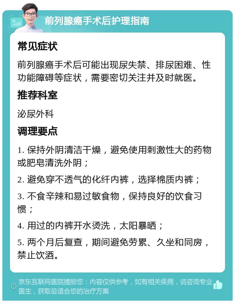 前列腺癌手术后护理指南 常见症状 前列腺癌手术后可能出现尿失禁、排尿困难、性功能障碍等症状，需要密切关注并及时就医。 推荐科室 泌尿外科 调理要点 1. 保持外阴清洁干燥，避免使用刺激性大的药物或肥皂清洗外阴； 2. 避免穿不透气的化纤内裤，选择棉质内裤； 3. 不食辛辣和易过敏食物，保持良好的饮食习惯； 4. 用过的内裤开水烫洗，太阳暴晒； 5. 两个月后复查，期间避免劳累、久坐和同房，禁止饮酒。