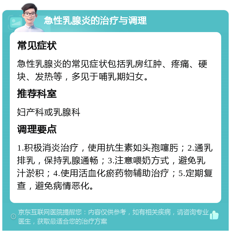 急性乳腺炎的治疗与调理 常见症状 急性乳腺炎的常见症状包括乳房红肿、疼痛、硬块、发热等，多见于哺乳期妇女。 推荐科室 妇产科或乳腺科 调理要点 1.积极消炎治疗，使用抗生素如头孢噻肟；2.通乳排乳，保持乳腺通畅；3.注意喂奶方式，避免乳汁淤积；4.使用活血化瘀药物辅助治疗；5.定期复查，避免病情恶化。