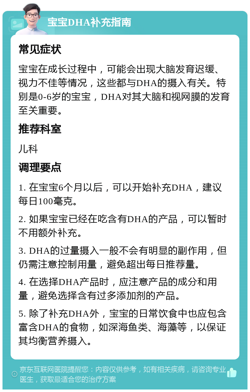 宝宝DHA补充指南 常见症状 宝宝在成长过程中，可能会出现大脑发育迟缓、视力不佳等情况，这些都与DHA的摄入有关。特别是0-6岁的宝宝，DHA对其大脑和视网膜的发育至关重要。 推荐科室 儿科 调理要点 1. 在宝宝6个月以后，可以开始补充DHA，建议每日100毫克。 2. 如果宝宝已经在吃含有DHA的产品，可以暂时不用额外补充。 3. DHA的过量摄入一般不会有明显的副作用，但仍需注意控制用量，避免超出每日推荐量。 4. 在选择DHA产品时，应注意产品的成分和用量，避免选择含有过多添加剂的产品。 5. 除了补充DHA外，宝宝的日常饮食中也应包含富含DHA的食物，如深海鱼类、海藻等，以保证其均衡营养摄入。