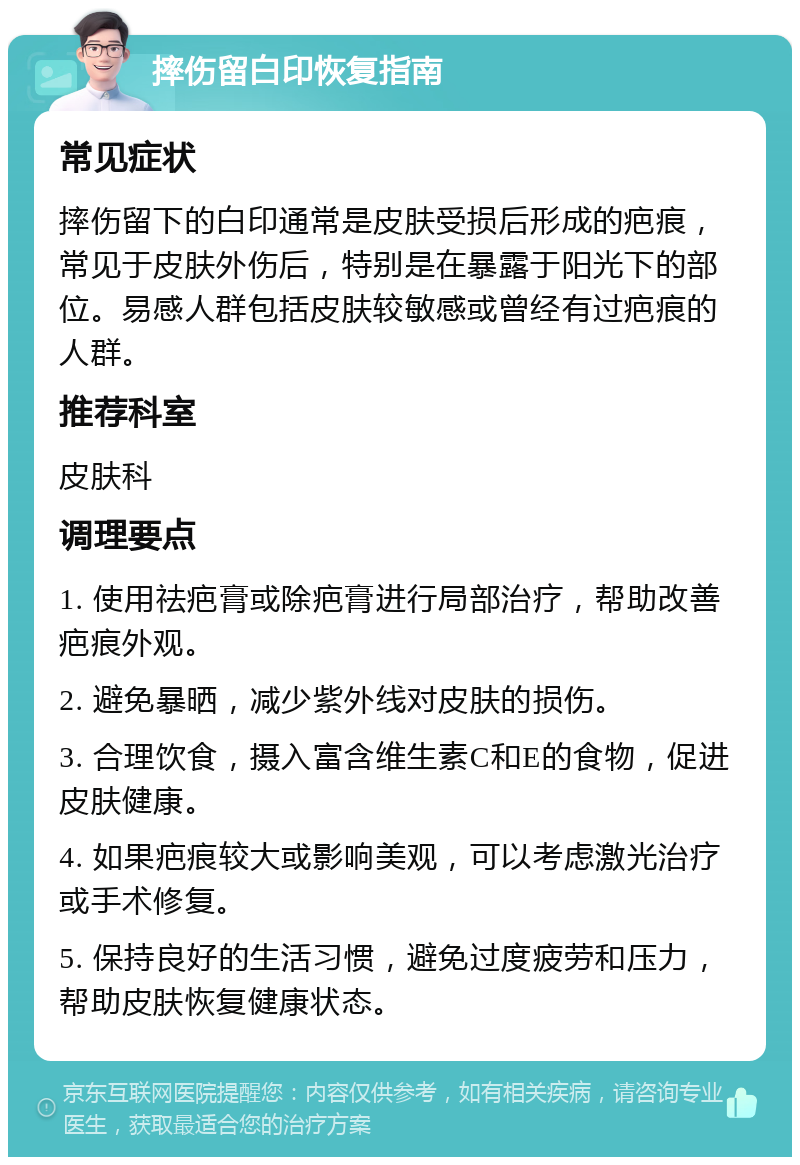 摔伤留白印恢复指南 常见症状 摔伤留下的白印通常是皮肤受损后形成的疤痕，常见于皮肤外伤后，特别是在暴露于阳光下的部位。易感人群包括皮肤较敏感或曾经有过疤痕的人群。 推荐科室 皮肤科 调理要点 1. 使用祛疤膏或除疤膏进行局部治疗，帮助改善疤痕外观。 2. 避免暴晒，减少紫外线对皮肤的损伤。 3. 合理饮食，摄入富含维生素C和E的食物，促进皮肤健康。 4. 如果疤痕较大或影响美观，可以考虑激光治疗或手术修复。 5. 保持良好的生活习惯，避免过度疲劳和压力，帮助皮肤恢复健康状态。