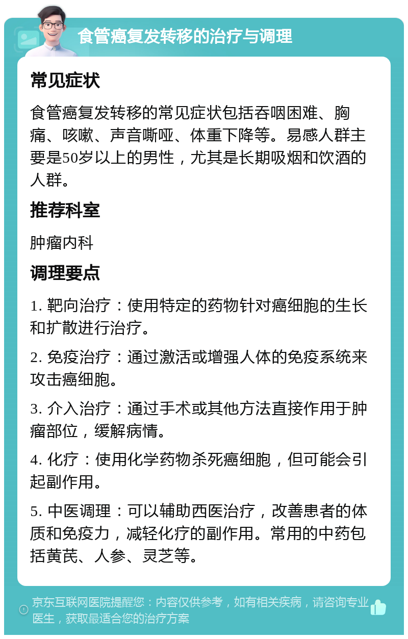 食管癌复发转移的治疗与调理 常见症状 食管癌复发转移的常见症状包括吞咽困难、胸痛、咳嗽、声音嘶哑、体重下降等。易感人群主要是50岁以上的男性，尤其是长期吸烟和饮酒的人群。 推荐科室 肿瘤内科 调理要点 1. 靶向治疗：使用特定的药物针对癌细胞的生长和扩散进行治疗。 2. 免疫治疗：通过激活或增强人体的免疫系统来攻击癌细胞。 3. 介入治疗：通过手术或其他方法直接作用于肿瘤部位，缓解病情。 4. 化疗：使用化学药物杀死癌细胞，但可能会引起副作用。 5. 中医调理：可以辅助西医治疗，改善患者的体质和免疫力，减轻化疗的副作用。常用的中药包括黄芪、人参、灵芝等。