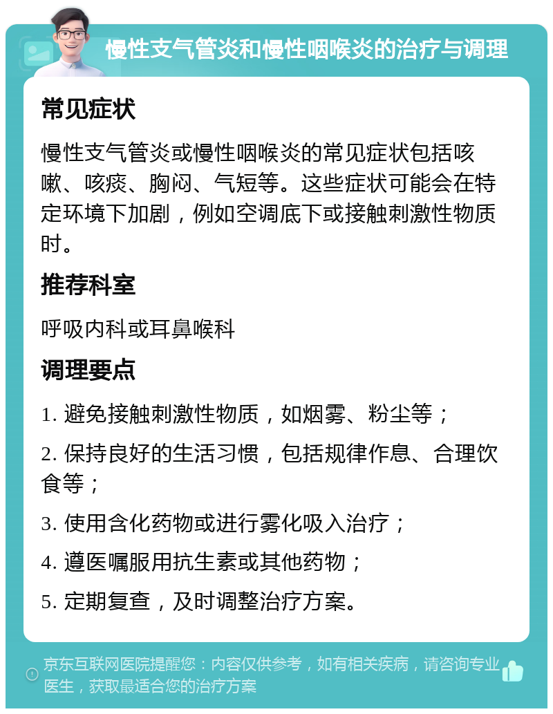 慢性支气管炎和慢性咽喉炎的治疗与调理 常见症状 慢性支气管炎或慢性咽喉炎的常见症状包括咳嗽、咳痰、胸闷、气短等。这些症状可能会在特定环境下加剧，例如空调底下或接触刺激性物质时。 推荐科室 呼吸内科或耳鼻喉科 调理要点 1. 避免接触刺激性物质，如烟雾、粉尘等； 2. 保持良好的生活习惯，包括规律作息、合理饮食等； 3. 使用含化药物或进行雾化吸入治疗； 4. 遵医嘱服用抗生素或其他药物； 5. 定期复查，及时调整治疗方案。