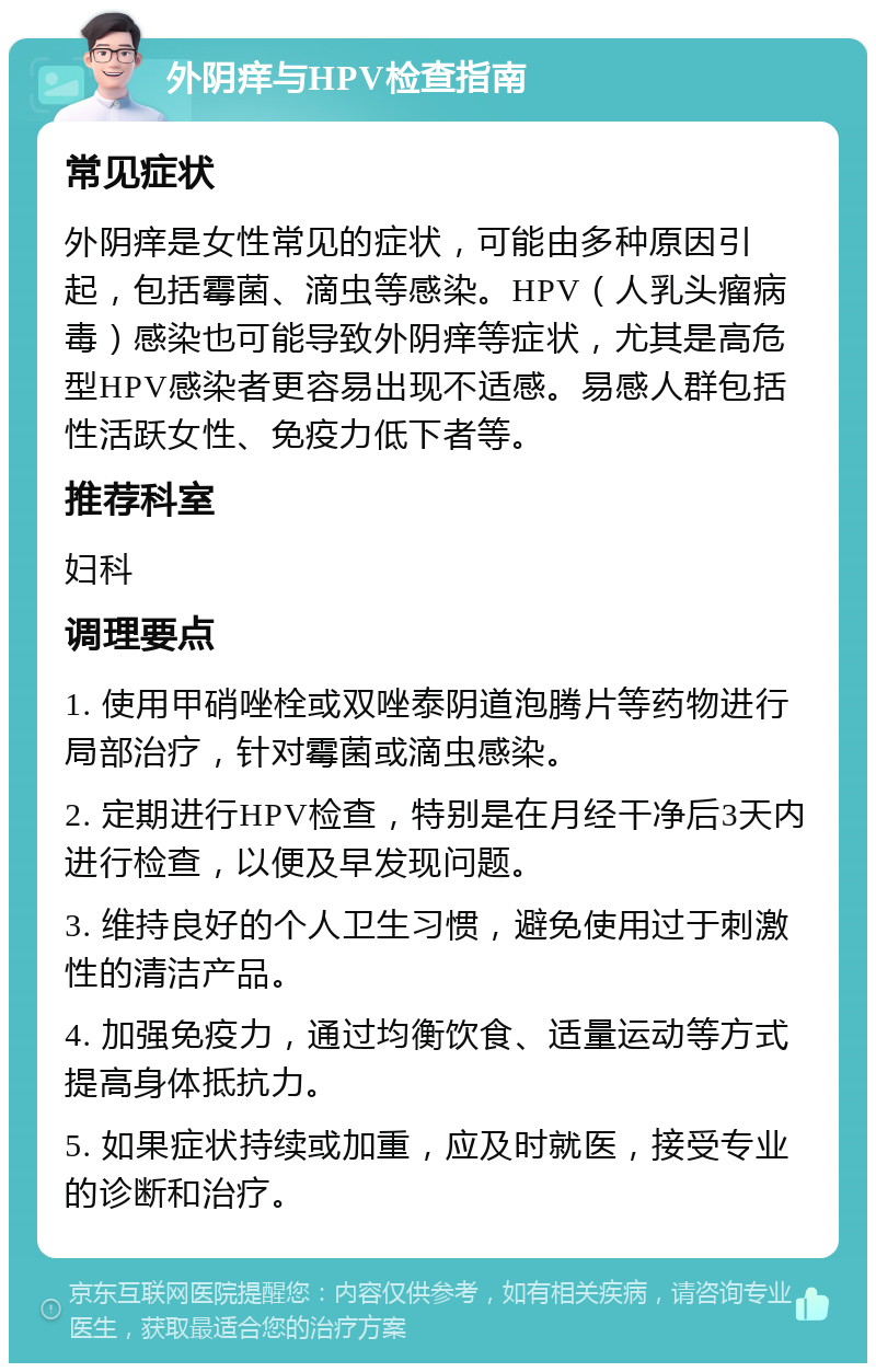 外阴痒与HPV检查指南 常见症状 外阴痒是女性常见的症状，可能由多种原因引起，包括霉菌、滴虫等感染。HPV（人乳头瘤病毒）感染也可能导致外阴痒等症状，尤其是高危型HPV感染者更容易出现不适感。易感人群包括性活跃女性、免疫力低下者等。 推荐科室 妇科 调理要点 1. 使用甲硝唑栓或双唑泰阴道泡腾片等药物进行局部治疗，针对霉菌或滴虫感染。 2. 定期进行HPV检查，特别是在月经干净后3天内进行检查，以便及早发现问题。 3. 维持良好的个人卫生习惯，避免使用过于刺激性的清洁产品。 4. 加强免疫力，通过均衡饮食、适量运动等方式提高身体抵抗力。 5. 如果症状持续或加重，应及时就医，接受专业的诊断和治疗。