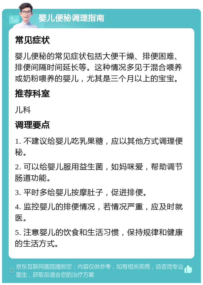 婴儿便秘调理指南 常见症状 婴儿便秘的常见症状包括大便干燥、排便困难、排便间隔时间延长等。这种情况多见于混合喂养或奶粉喂养的婴儿，尤其是三个月以上的宝宝。 推荐科室 儿科 调理要点 1. 不建议给婴儿吃乳果糖，应以其他方式调理便秘。 2. 可以给婴儿服用益生菌，如妈咪爱，帮助调节肠道功能。 3. 平时多给婴儿按摩肚子，促进排便。 4. 监控婴儿的排便情况，若情况严重，应及时就医。 5. 注意婴儿的饮食和生活习惯，保持规律和健康的生活方式。