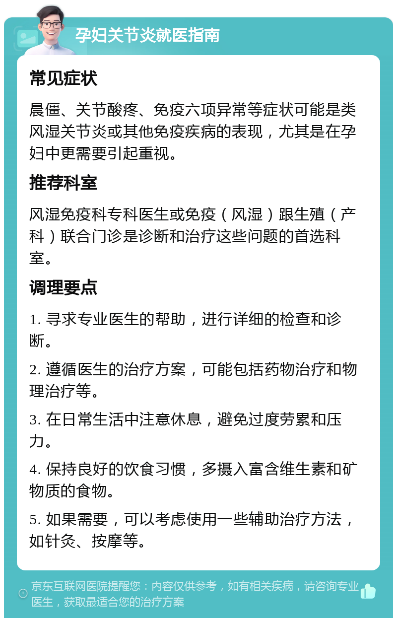 孕妇关节炎就医指南 常见症状 晨僵、关节酸疼、免疫六项异常等症状可能是类风湿关节炎或其他免疫疾病的表现，尤其是在孕妇中更需要引起重视。 推荐科室 风湿免疫科专科医生或免疫（风湿）跟生殖（产科）联合门诊是诊断和治疗这些问题的首选科室。 调理要点 1. 寻求专业医生的帮助，进行详细的检查和诊断。 2. 遵循医生的治疗方案，可能包括药物治疗和物理治疗等。 3. 在日常生活中注意休息，避免过度劳累和压力。 4. 保持良好的饮食习惯，多摄入富含维生素和矿物质的食物。 5. 如果需要，可以考虑使用一些辅助治疗方法，如针灸、按摩等。