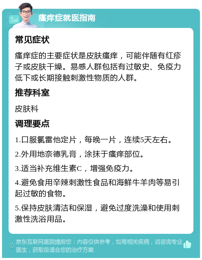 瘙痒症就医指南 常见症状 瘙痒症的主要症状是皮肤瘙痒，可能伴随有红疹子或皮肤干燥。易感人群包括有过敏史、免疫力低下或长期接触刺激性物质的人群。 推荐科室 皮肤科 调理要点 1.口服氯雷他定片，每晚一片，连续5天左右。 2.外用地奈德乳膏，涂抹于瘙痒部位。 3.适当补充维生素C，增强免疫力。 4.避免食用辛辣刺激性食品和海鲜牛羊肉等易引起过敏的食物。 5.保持皮肤清洁和保湿，避免过度洗澡和使用刺激性洗浴用品。