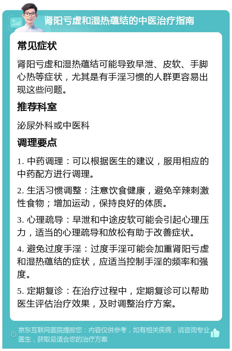 肾阳亏虚和湿热蕴结的中医治疗指南 常见症状 肾阳亏虚和湿热蕴结可能导致早泄、皮软、手脚心热等症状，尤其是有手淫习惯的人群更容易出现这些问题。 推荐科室 泌尿外科或中医科 调理要点 1. 中药调理：可以根据医生的建议，服用相应的中药配方进行调理。 2. 生活习惯调整：注意饮食健康，避免辛辣刺激性食物；增加运动，保持良好的体质。 3. 心理疏导：早泄和中途皮软可能会引起心理压力，适当的心理疏导和放松有助于改善症状。 4. 避免过度手淫：过度手淫可能会加重肾阳亏虚和湿热蕴结的症状，应适当控制手淫的频率和强度。 5. 定期复诊：在治疗过程中，定期复诊可以帮助医生评估治疗效果，及时调整治疗方案。