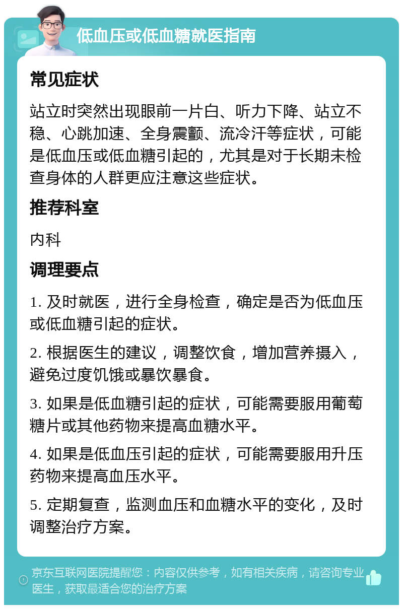 低血压或低血糖就医指南 常见症状 站立时突然出现眼前一片白、听力下降、站立不稳、心跳加速、全身震颤、流冷汗等症状，可能是低血压或低血糖引起的，尤其是对于长期未检查身体的人群更应注意这些症状。 推荐科室 内科 调理要点 1. 及时就医，进行全身检查，确定是否为低血压或低血糖引起的症状。 2. 根据医生的建议，调整饮食，增加营养摄入，避免过度饥饿或暴饮暴食。 3. 如果是低血糖引起的症状，可能需要服用葡萄糖片或其他药物来提高血糖水平。 4. 如果是低血压引起的症状，可能需要服用升压药物来提高血压水平。 5. 定期复查，监测血压和血糖水平的变化，及时调整治疗方案。