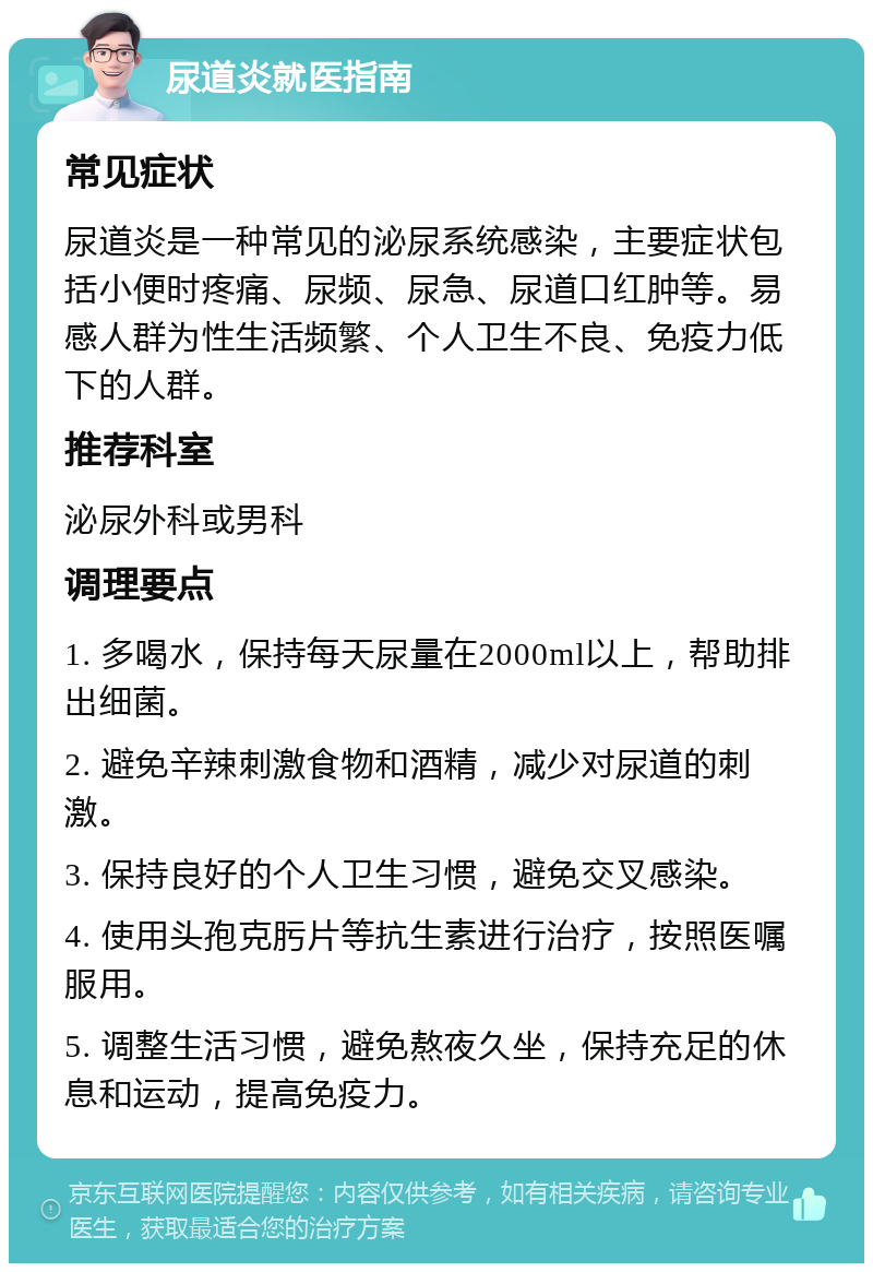 尿道炎就医指南 常见症状 尿道炎是一种常见的泌尿系统感染，主要症状包括小便时疼痛、尿频、尿急、尿道口红肿等。易感人群为性生活频繁、个人卫生不良、免疫力低下的人群。 推荐科室 泌尿外科或男科 调理要点 1. 多喝水，保持每天尿量在2000ml以上，帮助排出细菌。 2. 避免辛辣刺激食物和酒精，减少对尿道的刺激。 3. 保持良好的个人卫生习惯，避免交叉感染。 4. 使用头孢克肟片等抗生素进行治疗，按照医嘱服用。 5. 调整生活习惯，避免熬夜久坐，保持充足的休息和运动，提高免疫力。