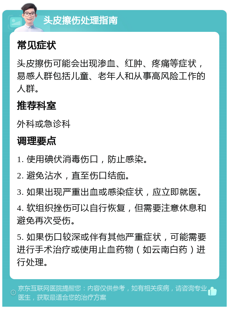 头皮擦伤处理指南 常见症状 头皮擦伤可能会出现渗血、红肿、疼痛等症状，易感人群包括儿童、老年人和从事高风险工作的人群。 推荐科室 外科或急诊科 调理要点 1. 使用碘伏消毒伤口，防止感染。 2. 避免沾水，直至伤口结痂。 3. 如果出现严重出血或感染症状，应立即就医。 4. 软组织挫伤可以自行恢复，但需要注意休息和避免再次受伤。 5. 如果伤口较深或伴有其他严重症状，可能需要进行手术治疗或使用止血药物（如云南白药）进行处理。