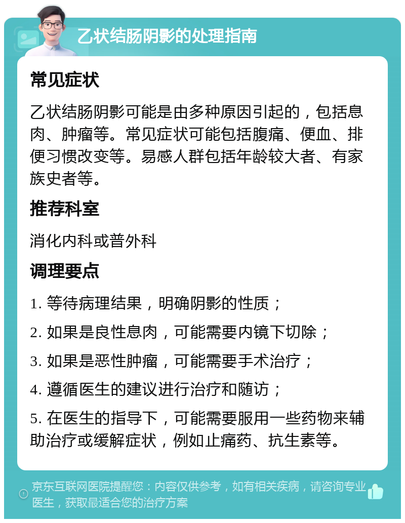 乙状结肠阴影的处理指南 常见症状 乙状结肠阴影可能是由多种原因引起的，包括息肉、肿瘤等。常见症状可能包括腹痛、便血、排便习惯改变等。易感人群包括年龄较大者、有家族史者等。 推荐科室 消化内科或普外科 调理要点 1. 等待病理结果，明确阴影的性质； 2. 如果是良性息肉，可能需要内镜下切除； 3. 如果是恶性肿瘤，可能需要手术治疗； 4. 遵循医生的建议进行治疗和随访； 5. 在医生的指导下，可能需要服用一些药物来辅助治疗或缓解症状，例如止痛药、抗生素等。