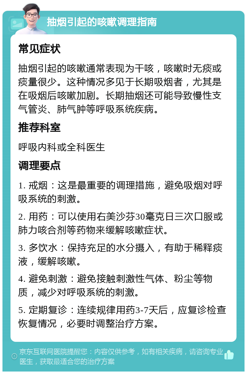 抽烟引起的咳嗽调理指南 常见症状 抽烟引起的咳嗽通常表现为干咳，咳嗽时无痰或痰量很少。这种情况多见于长期吸烟者，尤其是在吸烟后咳嗽加剧。长期抽烟还可能导致慢性支气管炎、肺气肿等呼吸系统疾病。 推荐科室 呼吸内科或全科医生 调理要点 1. 戒烟：这是最重要的调理措施，避免吸烟对呼吸系统的刺激。 2. 用药：可以使用右美沙芬30毫克日三次口服或肺力咳合剂等药物来缓解咳嗽症状。 3. 多饮水：保持充足的水分摄入，有助于稀释痰液，缓解咳嗽。 4. 避免刺激：避免接触刺激性气体、粉尘等物质，减少对呼吸系统的刺激。 5. 定期复诊：连续规律用药3-7天后，应复诊检查恢复情况，必要时调整治疗方案。