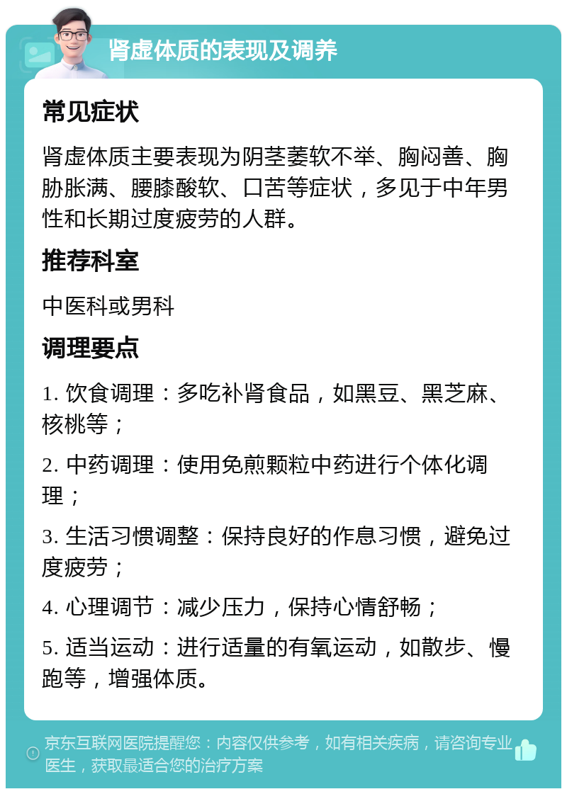 肾虚体质的表现及调养 常见症状 肾虚体质主要表现为阴茎萎软不举、胸闷善、胸胁胀满、腰膝酸软、口苦等症状，多见于中年男性和长期过度疲劳的人群。 推荐科室 中医科或男科 调理要点 1. 饮食调理：多吃补肾食品，如黑豆、黑芝麻、核桃等； 2. 中药调理：使用免煎颗粒中药进行个体化调理； 3. 生活习惯调整：保持良好的作息习惯，避免过度疲劳； 4. 心理调节：减少压力，保持心情舒畅； 5. 适当运动：进行适量的有氧运动，如散步、慢跑等，增强体质。