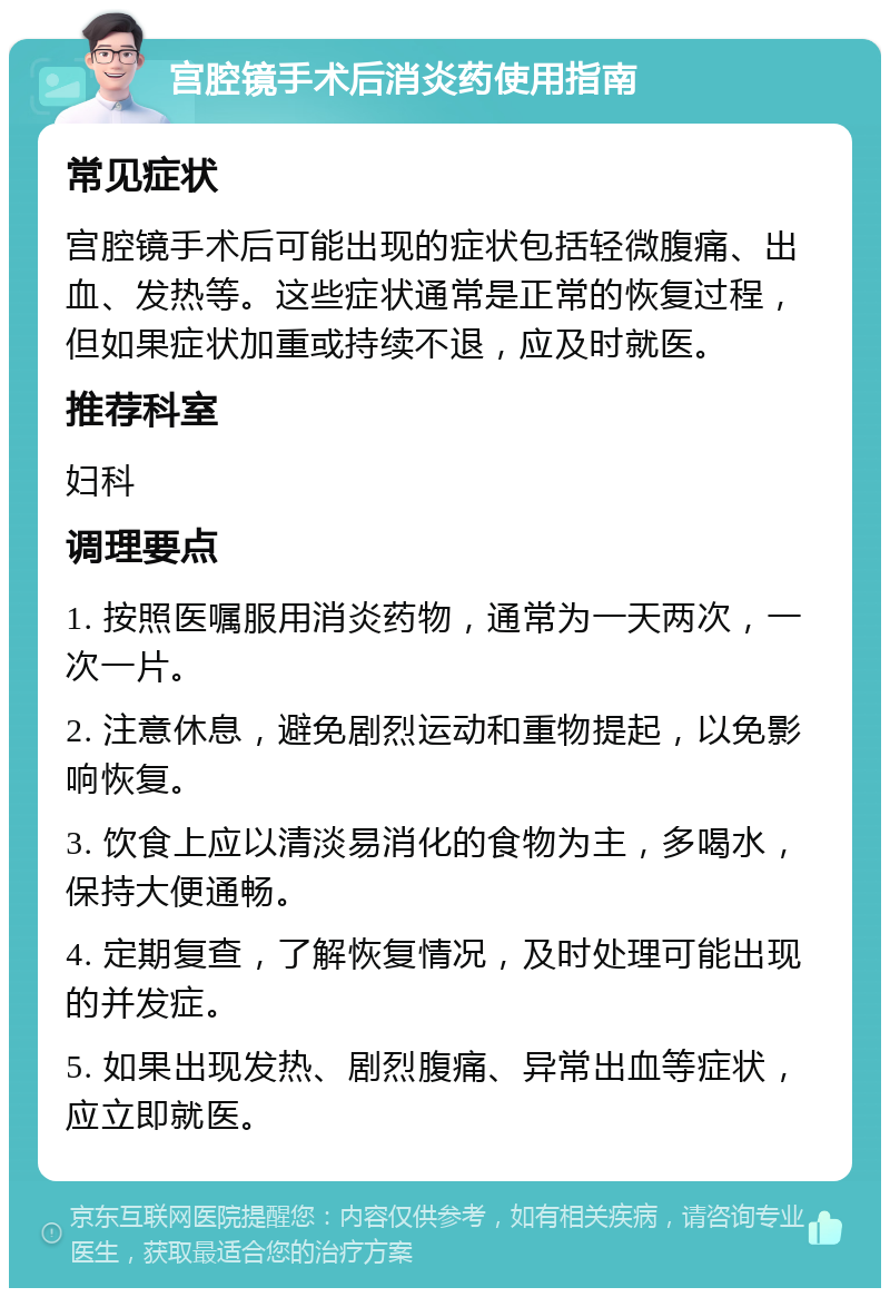 宫腔镜手术后消炎药使用指南 常见症状 宫腔镜手术后可能出现的症状包括轻微腹痛、出血、发热等。这些症状通常是正常的恢复过程，但如果症状加重或持续不退，应及时就医。 推荐科室 妇科 调理要点 1. 按照医嘱服用消炎药物，通常为一天两次，一次一片。 2. 注意休息，避免剧烈运动和重物提起，以免影响恢复。 3. 饮食上应以清淡易消化的食物为主，多喝水，保持大便通畅。 4. 定期复查，了解恢复情况，及时处理可能出现的并发症。 5. 如果出现发热、剧烈腹痛、异常出血等症状，应立即就医。