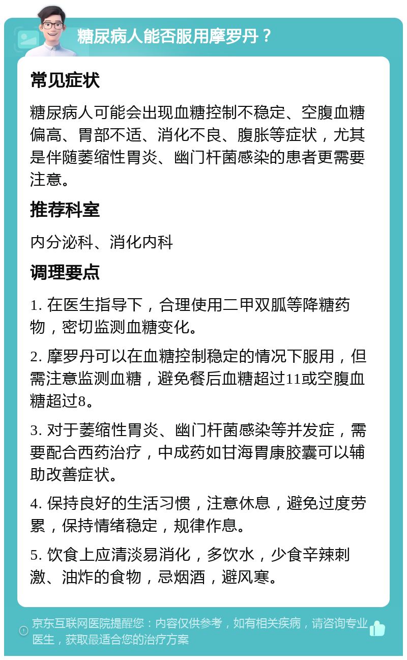 糖尿病人能否服用摩罗丹？ 常见症状 糖尿病人可能会出现血糖控制不稳定、空腹血糖偏高、胃部不适、消化不良、腹胀等症状，尤其是伴随萎缩性胃炎、幽门杆菌感染的患者更需要注意。 推荐科室 内分泌科、消化内科 调理要点 1. 在医生指导下，合理使用二甲双胍等降糖药物，密切监测血糖变化。 2. 摩罗丹可以在血糖控制稳定的情况下服用，但需注意监测血糖，避免餐后血糖超过11或空腹血糖超过8。 3. 对于萎缩性胃炎、幽门杆菌感染等并发症，需要配合西药治疗，中成药如甘海胃康胶囊可以辅助改善症状。 4. 保持良好的生活习惯，注意休息，避免过度劳累，保持情绪稳定，规律作息。 5. 饮食上应清淡易消化，多饮水，少食辛辣刺激、油炸的食物，忌烟酒，避风寒。