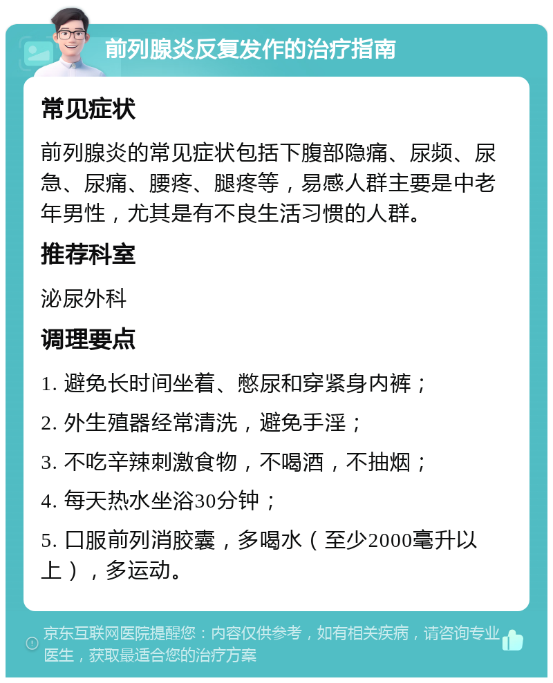 前列腺炎反复发作的治疗指南 常见症状 前列腺炎的常见症状包括下腹部隐痛、尿频、尿急、尿痛、腰疼、腿疼等，易感人群主要是中老年男性，尤其是有不良生活习惯的人群。 推荐科室 泌尿外科 调理要点 1. 避免长时间坐着、憋尿和穿紧身内裤； 2. 外生殖器经常清洗，避免手淫； 3. 不吃辛辣刺激食物，不喝酒，不抽烟； 4. 每天热水坐浴30分钟； 5. 口服前列消胶囊，多喝水（至少2000毫升以上），多运动。