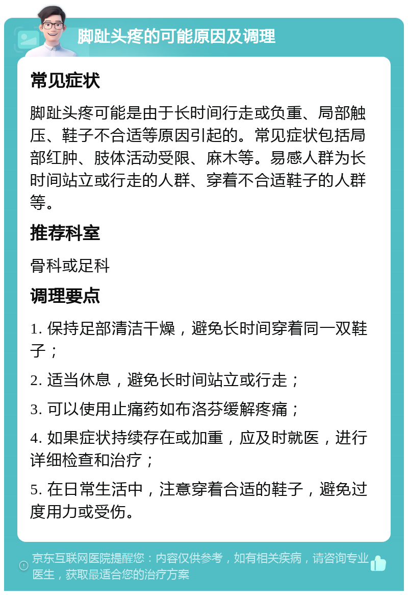 脚趾头疼的可能原因及调理 常见症状 脚趾头疼可能是由于长时间行走或负重、局部触压、鞋子不合适等原因引起的。常见症状包括局部红肿、肢体活动受限、麻木等。易感人群为长时间站立或行走的人群、穿着不合适鞋子的人群等。 推荐科室 骨科或足科 调理要点 1. 保持足部清洁干燥，避免长时间穿着同一双鞋子； 2. 适当休息，避免长时间站立或行走； 3. 可以使用止痛药如布洛芬缓解疼痛； 4. 如果症状持续存在或加重，应及时就医，进行详细检查和治疗； 5. 在日常生活中，注意穿着合适的鞋子，避免过度用力或受伤。