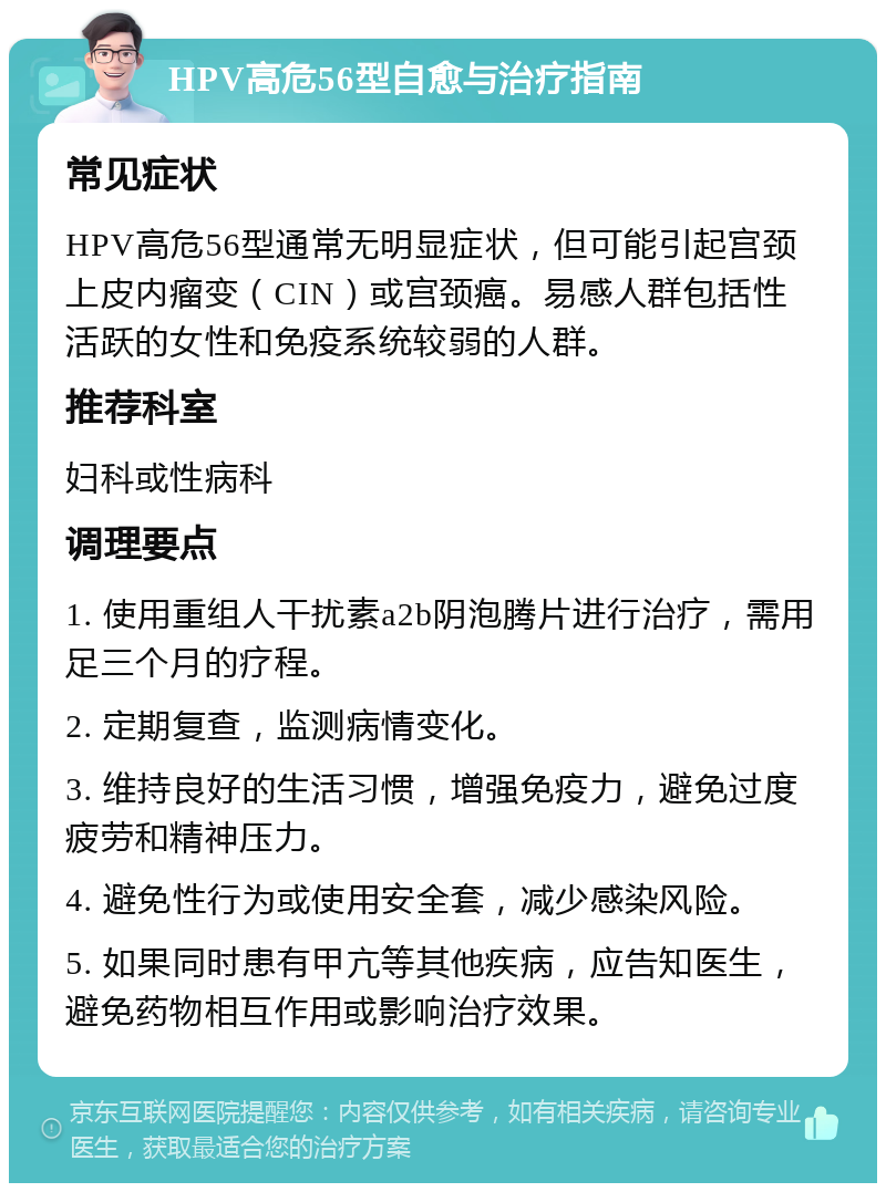 HPV高危56型自愈与治疗指南 常见症状 HPV高危56型通常无明显症状，但可能引起宫颈上皮内瘤变（CIN）或宫颈癌。易感人群包括性活跃的女性和免疫系统较弱的人群。 推荐科室 妇科或性病科 调理要点 1. 使用重组人干扰素a2b阴泡腾片进行治疗，需用足三个月的疗程。 2. 定期复查，监测病情变化。 3. 维持良好的生活习惯，增强免疫力，避免过度疲劳和精神压力。 4. 避免性行为或使用安全套，减少感染风险。 5. 如果同时患有甲亢等其他疾病，应告知医生，避免药物相互作用或影响治疗效果。